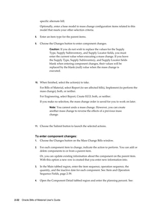 2-32    Oracle Bills of Material User's Guide
specific alternate bill.
Optionally, enter a base model to mass change configuration items related to this
model that meets your other selection criteria.
8. Enter an item type for the parent items.
9. Choose the Changes button to enter component changes.
Caution: If you do not wish to replace the values for the Supply
Type, Supply Subinventory, and Supply Locator fields, you must
enter the current value when executing a mass change. If you leave
the Supply Type, Supply Subinventory, and Supply Locator fields
blank when entering component changes, their values will be
replaced by the blank (null) value when the mass change is
executed.
10. When finished, select the action(s) to take.
For Bills of Material, select Report (to see affected bills), Implement (to perform the
mass change), both, or neither.
For Engineering, select Report, Create ECO, both, or neither.
If you make no selection, the mass change order is saved for you to work on later.
Note: You cannot undo a mass change. However, you can create
another mass change to reverse the effects of a previous mass
change.
11. Choose the Submit button to launch the selected actions.
To enter component changes:
1. Choose the Changes button on the Mass Change Bills window.
2. For each component item to change, indicate the action to perform. You can add or
delete components to or from a parent item.
Or, you can update existing information about the component on the parent item.
With this option a new row is created that you enter new information into.
3. In the Main tabbed region, enter the item sequence, operation sequence, the
quantity, and the inactive date for each component. See: Item and Operation
Sequence Fields, page 2-39.
4. Open the Component Detail tabbed region and enter the planning percent. See:
 