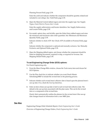 Bills of Material    2-33
Planning Percent Field, page 2-39.
Enter the yield and indicate whether the component should be quantity related and
included in cost rollups. See: Yield Field, page 2-39.
5. Open the Material Control tabbed region and enter the supply type. See: Supply
Types, Oracle Work in Process User's Guide.
Enter the supply subinventory and locator identifiers. See: Supply Subinventory
and Locator Fields, page 2-39.
6. For model, option class, and kit bills, open the Order Entry tabbed region and enter
the minimum and maximum sales order quantities. See: Minimum and Maximum
Quantity Fields, page 2-39.
Indicate whether to check ATP. See: Check ATP (Available to Promise) Field, page
2-39.
Indicate whether the component is optional and mutually exclusive. See: Mutually
Exclusive and Optional Fields, page 2-39.
7. Open the Shipping tabbed region, and choose whether the component should be
listed on shipping documents, required to ship, or required for revenue. See:
Shipping Details Fields, page 2-39.
To set Engineering Change Order (ECO) options:
For Oracle Engineering only.
1. From the Mass Change Bills window, choose the Tools menu item and choose Set
ECO Options.
2. Use the Plan check box to indicate whether you want Oracle Master
Scheduling/MRP to include the revised item in the planning process.
3. Indicate whether each revised item's effective date is based upon the planned item's
use-up date. If so, check the Use Up check box.
4. Enter an item whose use-up date is tied to each revised item effective date. The
default is the use-up item associated with the plan name. This can be the revised
item or a component of the revised item.
Oracle Alert automatically notifies the planner for the revised item if the use-up
date changes based on information from a new MRP plan.
See Also
Engineering Change Order Schedule Report, Oracle Engineering User's Guide
Overview of Engineering Change Orders, Oracle Engineering User's Guide
 