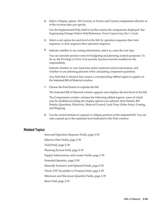 Bills of Material    2-35
4. Select a Display option: All, Current, or Future and Current components effective as
of the revision date you specify.
Use the Implemented Only field to further restrict the components displayed. See:
Engineering Change Orders Field Reference, Oracle Engineering User's Guide.
5. Select a sort option for each level of the bill, by operation sequence then item
sequence, or item sequence then operation sequence.
6. Indicate whether to see costing information, and if so, enter the cost type.
You can simulate product costs for budgeting and planning analysis purposes. To
do so, the Privilege to View Cost security function must be enabled for the
responsibility.
Indicate whether to view lead time and/or material control information, and
whether to use planning percents when calculating component quantities.
Any field that is checked here causes a corresponding tabbed region to appear on
the Indented Bill of Material window.
7. Choose the Find button to explode the bill.
The Indented Bill of Material window appears and displays the first level of the bill.
The Components window contains the following tabbed regions, some of which
may be disabled according the display options you selected: Item Details, Bill
Details, Quantities, Effectivity, Material Control, Lead Time, Order Entry, Costing,
and Shipping.
8. Use the control buttons to expand or collapse portions of the indented bill. You can
only expand up to the explosion level indicated in the Find window.
Related Topics
Item and Operation Sequence Fields, page 2-39
Effective Date Fields, page 2-39
Yield Field, page 2-39
Planning Percent Field, page 2-39
Supply Subinventory and Locator Fields, page 2-39
Extended Quantity, page 2-39
Mutually Exclusive and Optional Fields, page 2-39
Check ATP (Available to Promise) Field, page 2-39
Minimum and Maximum Quantity Fields, page 2-39
Basis Field, page 2-39
 