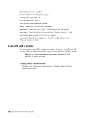 2-36    Oracle Bills of Material User's Guide
Shipping Details Fields, page 2-39
Overview of Lead Time Management, page 7-1
Viewing Item Usage, page 2-38
Overview of Routings, page 3-1
Bill of Material Structure Report, page 9-6
Supply Types, Oracle Work in Process User's Guide
Searching for Data (Using Query Find), Oracle E-Business Suite User's Guide
Searching for Data (Using Query Operators), Oracle E-Business Suite User's Guide
Searching For Data, Oracle E-Business Suite User's Guide
Searching For Data (Performing Query-by-Example and Query Count), Oracle
E-Business Suite User's Guide
Comparing Bills of Material
You can compare any two bills. For example, compare the primary to an alternate bill,
the same bill across organizations, or the current revision of an item to a future revision.
Note: The two assemblies and their attributes are referred to as Bill 1
and Bill 2, or simply as 1 and 2.
To compare two bills of materials:
1. Navigate to the Bill Components Comparison (or the Report Bill of Material
Comparison) window.
 