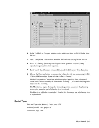 Bills of Material    2-37
2. In the Find Bills to Compare window, enter selection criteria for Bill 1. Do the same
for Bill 2.
3. Check comparison criteria check boxes for the attributes to compare the bills on.
4. Select an Order By option: by item sequence then operation sequence, or by
operation sequence then item sequence.
5. To view only the differences between bills, check the Differences Only check box.
6. Choose the Compare button to compare the bills online. (If you are running the Bill
of Material Comparison Report, choose the Report button.)
The Bill Components Comparison window displays both bills. Two columns of
check boxes, one for assembly #1 and one for assembly #2, indicate if the component
appears in the assembly.
The Main tabbed region displays the item and operation sequences, the planning
percent, the quantity, and whether the item is optional.
The Effectivity tabbed region displays the effective date range and whether the item
is implemented.
Related Topics
Item and Operation Sequence Fields, page 2-39
Planning Percent Field, page 2-39
Yield Field, page 2-39
 