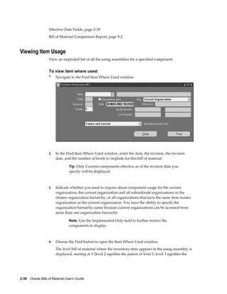 2-38    Oracle Bills of Material User's Guide
Effective Date Fields, page 2-39
Bill of Material Comparison Report, page 9-2
Viewing Item Usage
View an imploded list of all the using assemblies for a specified component.
To view item where used:
1. Navigate to the Find Item Where Used window.
2. In the Find Item Where Used window, enter the item, the revision, the revision
date, and the number of levels to implode for this bill of material.
Tip: Only Current components effective as of the revision date you
specify will be displayed.
3. Indicate whether you need to inquire about component usage for the current
organization, the current organization and all subordinate organizations in the
chosen organization hierarchy, or all organizations that have the same item master
organization as the current organization. You have the ability to specify the
organization hierarchy name because current organizations can be accessed from
more than one organization hierarchy.
Note: Use the Implemented Only field to further restrict the
components to display.
4. Choose the Find button to open the Item Where Used window.
The level bill of material where the inventory item appears in the using assembly is
displayed, starting at 1 (level 2 signifies the parent of level 1; level 3 signifies the
 