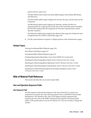 Bills of Material    2-39
parent of level 2, and so on.)
The Item Where Used window has three tabbed regions: Item Details, Bill Details,
and Effectivity.
The Item Details tabbed region displays the revision, the type, and the status for the
component.
The Bill Details tabbed region displays the alternate, whether the bill is an
engineering bill, the usage quantity (of the item in the immediate parent assembly),
the ECO that implemented the component (if it has been implemented), and the
operation sequence.
The Effectivity tabbed region displays the effective date range and whether the item
is implemented. See: Effective Date Fields, page 2-39.
5. Use the control buttons to expand or collapse portions of the indented item usages.
Related Topics
Viewing An Indented Bill of Material, page 2-34
Item Where Used Report, page 9-17
Consolidated Bill of Material Report, page 9-12
Creating Organization Hierarchies, Using Oracle HRMS-The Fundamentals
Searching For Data (Using Query Find), Oracle E-Business Suite User's Guide
Searching For Data (Using Query Operators), Oracle E-Business Suite User's Guide
Searching For Data (Searching For Information), Oracle E-Business Suite User's Guide
Searching For Data (Performing Query-by-Example and Query Count), Oracle
E-Business Suite User's Guide
Bills of Material Field Reference
This section describes the use of certain major fields.
Item and Operation Sequence Fields
Item Sequence Field
The item sequence indicates the sequence of the item on the bill. It is used to sort
components on reports and when choosing options from a model bill in Oracle Order
Management. This defaults to the value of the highest existing component item
sequence plus the value of the BOM: Component Item Sequence Increment profile
option. If this profile option is not set, the default is 10. You can override or change this
number.
 