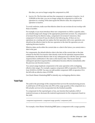 Bills of Material    2-41
this date, you can no longer assign the component to a bill.
• Inactive On: The first date and time the component or operation is inactive. As of
12:00AM on this date, you can no longer assign the component to a bill or the
operation to a routing. If this date equals the effective date, the component or
operation is inactive.
To avoid confusion, make sure that effective dates for one revision do not overlap with
those of another.
For example, if you must introduce three new components to a bill in a specific order,
you should assign each change to the appropriate parent item revision. So, component 1
of revision B may be effective today, component 2 of revision C tomorrow, then
component 3 of revision D may be effective the following day. If there are two
operations on a routing and you replace the first operation with a new operation, you
should set the effective date for the new operation to the date the operation you are
replacing becomes inactive.
Effective dates can be either the current date or a date in the future; you cannot enter a
date in the past.
For components, the default effective date is the later of the current date or the date
entered for the bill. If an inactive date already exists for the operation sequence/item
combination, the default effective date of any subsequent rows with the same operation
sequence/item combination is the same as the inactive date. That means that the
subsequent operation sequence/item combination becomes effective immediately after
the previous one becomes inactive.
You cannot assign duplicate components to the same operation with overlapping
effective date ranges. For example, suppose component A001 at operation 10 is effective
from 10-JAN to 14-FEB. You may not add another component A001 at operation 10 to
the bill with an effective date of 10-FEB.
Use Oracle Master Scheduling/MRP to identify any overlapping effective dates.
Yield Field
The yield is the percentage of the component that survives the manufacturing process.
A yield factor of 0.90 means that only 90% of the usage quantity of the component on a
bill actually survives to be incorporated into the finished assembly.
To compensate for the expected gain or loss, any function that explodes a bill of
material increases or decreases the material requirements for the component, based on
the yield.
component requirements = component usage quantity / component yield
For example, when Master Scheduling/MRP plans a component with a usage quantity
 