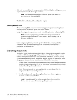 2-42    Oracle Bills of Material User's Guide
of 10 units per assembly and a component yield of 50% (or 0.5), the resulting component
requirements increase to 20 units per assembly.
Note: You cannot enter component yield for an option class item or for
any components of a planning bill.
The default is 1, indicating 100% yield (no loss or gain).
Planning Percent Field
Master Scheduling/MRP uses component planning percentages in forecast explosions
through planning, model, and option class bills of material.
Assign planning percentages to components on model, option class, and planning bills.
Note: You can assign planning percents to mandatory components on
model or option class bills only if the Forecast Control attribute is set to
Consume and Derive.
Enter a component planning percent to specify a distribution percentage for the
components. You can enter a planning percent greater than 100 to overplan a
component. The default is 100.
Enforce Integer Requirements
The Enforce Integer Requirements attribute enables you to generate demand in integer
quantities and eliminate pegging partial quantities across the demand. If you pass the
demand in integer values for lower level components in the BOM, you avoid passing
fractional values across the BOM. This enables pegging to reflect the true integer nature
of supply and demand. You can select from one of three following values:
• Up: The system rounds the gross requirements for every demand for the component
to the next higher integer value. To set the value to up, you must set the item master
attribute Rounding in Oracle Inventory.
• Down: The system rounds the gross requirements for every demand for the
component to the next lower integer value.
• None: This is the default value. Leaving the value at none allows pegging in
fractional quantities across the BOM.
Note: If you use Oracle Work in Process, select None. Oracle Work in
Process does not support Enforce Integer Requirements.
 