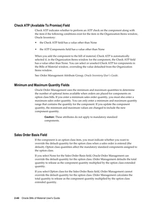 2-44    Oracle Bills of Material User's Guide
Check ATP (Available To Promise) Field
Check ATP indicates whether to perform an ATP check on the component along with
the item if the following conditions exist for the item in the Organization Items window,
Oracle Inventory:
• the Check ATP field has a value other than None
• the ATP Components field has a value other than None
When you add the component to the bill of material, Check ATP is automatically
selected if, in the Organization Items window for the component, the Check ATP field
has a value other than None. You can select or unselect Check ATP for components in
the Bills of Material window, overriding the value defaulted from the Organization
Items window.
See: Order Management Attribute Group, Oracle Inventory User's Guide.
Minimum and Maximum Quantity Fields
Oracle Order Management uses the minimum and maximum quantities to determine
the number of optional items available when orders are placed for components on
option class bills. If you enter a minimum sales order quantity, you must also enter a
maximum sales order quantity. You can only enter a minimum and maximum quantity
range that contains the quantity for the component. If you update the component
quantity, the minimum and maximum values are changed to include the new
component quantity.
Caution: These attributes do not apply to mandatory standard
components.
Sales Order Basis Field
If the component is an option class item, you must indicate whether you want to
override the default quantity for the option class when a sales order is entered (the
default). Option class quantities affect the mandatory standard components assigned to
the option class.
If you select None for the Sales Order Basis field, Oracle Order Management can
override the default quantity for the option class. Order Management defaults the total
quantity to release as the component quantity multiplied by the option class extended
quantity.
If you select Option class for the Sales Order Basis field, Order Management cannot
override the default quantity for the option class. Order Management calculates the
total quantity to release as the component quantity multiplied by the option class
extended quantity.
 