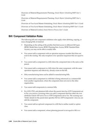 2-46    Oracle Bills of Material User's Guide
Overview of Material Requirements Planning, Oracle Master Scheduling/MRP User's
Guide
Overview of Material Requirements Planning, Oracle Master Scheduling/MRP User's
Guide
Overview of Two-Level Master Scheduling, Oracle Master Scheduling/MRP User's Guide
Overview of Two-Level Master Scheduling, Oracle Master Scheduling/MRP User's Guide
Overview of Material Control, Oracle Work in Process User's Guide
Bill / Component Validation Rules
The following bill and component validation rules apply when defining, copying, or
mass changing bills of material:
• Depending on the setting of the profiles that limit access to different bill types
(BOM: Model Item Access, BOM: Planning Item Access, BOM: Standard Item
Access), you may not be able to modify bills.
• You cannot add a component with an operation sequence number that does not
exist in the routing. The only exception is for operation sequences that are equal to
1.
• You cannot add a component to a bill where the component item is the same as the
parent.
• You cannot add a component to a bill where the same component, with the same
operation sequence and effectivity, already exists on the bill.
• Only manufacturing items can be added to manufacturing bills.
• You cannot add a component to a bill that is being referenced as a common bill
from another organization, where the component does not exist in the other
organization.
• You cannot add components to common bills.
• For ATO, PTO, and phantom bills where the parent item has ATP Components set
to No, you receive a warning when you add a component that has either the item
attributes Check ATP set to Yes or ATP Components set to Yes. The warning says
"Order details for the parent item specifies NO for ATP Components", but you can
add the component.
• You cannot add an optional component to a bill that is neither model or option
class.
• You cannot add a component, whose planning percent is not equal to 100, to a
 