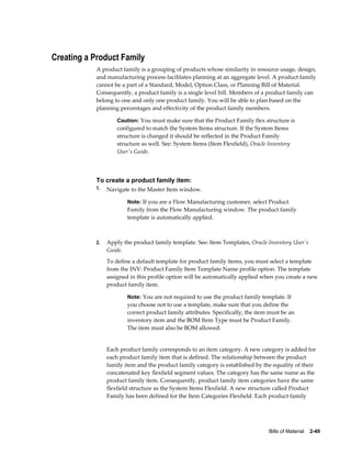 Bills of Material    2-49
Creating a Product Family
A product family is a grouping of products whose similarity in resource usage, design,
and manufacturing process facilitates planning at an aggregate level. A product family
cannot be a part of a Standard, Model, Option Class, or Planning Bill of Material.
Consequently, a product family is a single level bill. Members of a product family can
belong to one and only one product family. You will be able to plan based on the
planning percentages and effectivity of the product family members.
Caution: You must make sure that the Product Family flex structure is
configured to match the System Items structure. If the System Items
structure is changed it should be reflected in the Product Family
structure as well. See: System Items (Item Flexfield), Oracle Inventory
User's Guide.
To create a product family item:
1. Navigate to the Master Item window.
Note: If you are a Flow Manufacturing customer, select Product
Family from the Flow Manufacturing window. The product family
template is automatically applied.
2. Apply the product family template. See: Item Templates, Oracle Inventory User's
Guide.
To define a default template for product family items, you must select a template
from the INV: Product Family Item Template Name profile option. The template
assigned in this profile option will be automatically applied when you create a new
product family item.
Note: You are not required to use the product family template. If
you choose not to use a template, make sure that you define the
correct product family attributes. Specifically, the item must be an
inventory item and the BOM Item Type must be Product Family.
The item must also be BOM allowed.
Each product family corresponds to an item category. A new category is added for
each product family item that is defined. The relationship between the product
family item and the product family category is established by the equality of their
concatenated key flexfield segment values. The category has the same name as the
product family item. Consequently, product family item categories have the same
flexfield structure as the System Items Flexfield. A new structure called Product
Family has been defined for the Item Categories Flexfield. Each product family
 