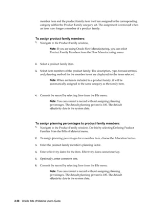 2-50    Oracle Bills of Material User's Guide
member item and the product family item itself are assigned to the corresponding
category within the Product Family category set. The assignment is removed when
an item is no longer a member of a product family.
To assign product family members:
1. Navigate to the Product Family window.
Note: If you are using Oracle Flow Manufacturing, you can select
Product Family Members from the Flow Manufacturing menu.
2. Select a product family item.
3. Select item members of the product family. The description, type, forecast control,
and planning method for the member items are displayed for the items selected.
Note: When an item is included in a product family, it will be
automatically assigned to the same category as the family item.
4. Commit the record by selecting Save from the File menu.
Note: You can commit a record without assigning planning
percentages. The default planning percent is 100. The default
effectivity date is the system date.
To assign planning percentages to product family members:
1. Navigate to the Product Family window. Do this by selecting Defining Product
Families from the Bills of Material menu.
2. To assign planning percentages for a member item, choose the Allocation button.
3. Enter the product family member's planning factor.
4. Enter effectivity dates for the item. Effectivity dates cannot overlap.
5. Optionally, enter comment text.
6. Commit the record by selecting Save from the File menu.
Note: You can commit a record without assigning planning
percentages. The default planning percent is 100. The default
effectivity date is the system date.
 