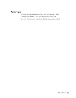 Bills of Material    2-51
Related Topics
Overview of Flow Manufacturing, Oracle Work in Process User's Guide
Creating a Flow Routing, Oracle Flow Manufacturing User's Guide
Overview of Mixed Model Map, Oracle Flow Manufacturing User's Guide
 
