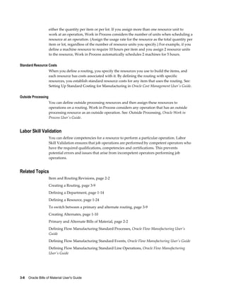 3-8    Oracle Bills of Material User's Guide
either the quantity per item or per lot. If you assign more than one resource unit to
work at an operation, Work in Process considers the number of units when scheduling a
resource at an operation. (Assign the usage rate for the resource as the total quantity per
item or lot, regardless of the number of resource units you specify.) For example, if you
define a machine resource to require 10 hours per item and you assign 2 resource units
to the resource, Work in Process automatically schedules 2 machines for 5 hours.
Standard Resource Costs
When you define a routing, you specify the resources you use to build the items, and
each resource has costs associated with it. By defining the routing with specific
resources, you establish standard resource costs for any item that uses the routing. See:
Setting Up Standard Costing for Manufacturing in Oracle Cost Management User's Guide.
Outside Processing
You can define outside processing resources and then assign these resources to
operations on a routing. Work in Process considers any operation that has an outside
processing resource as an outside operation. See: Outside Processing, Oracle Work in
Process User's Guide.
Labor Skill Validation
You can define competencies for a resource to perform a particular operation. Labor
Skill Validation ensures that job operations are performed by competent operators who
have the required qualifications, competencies and certifications. This prevents
potential errors and issues that arise from incompetent operators performing job
operations.
Related Topics
Item and Routing Revisions, page 2-2
Creating a Routing, page 3-9
Defining a Department, page 1-14
Defining a Resource, page 1-24
To switch between a primary and alternate routing, page 3-9
Creating Alternates, page 1-10
Primary and Alternate Bills of Material, page 2-2
Defining Flow Manufacturing Standard Processes, Oracle Flow Manufacturing User's
Guide
Defining Flow Manufacturing Standard Events, Oracle Flow Manufacturing User's Guide
Defining Flow Manufacturing Standard Line Operations, Oracle Flow Manufacturing
User's Guide
 
