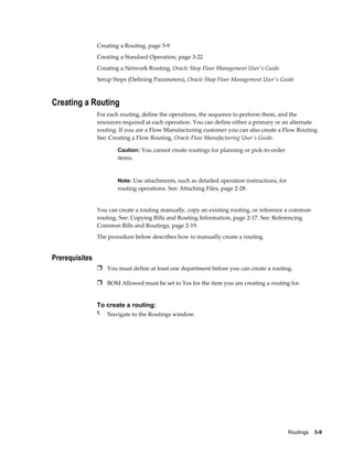 Routings    3-9
Creating a Routing, page 3-9
Creating a Standard Operation, page 3-22
Creating a Network Routing, Oracle Shop Floor Management User's Guide
Setup Steps (Defining Parameters), Oracle Shop Floor Management User's Guide
Creating a Routing
For each routing, define the operations, the sequence to perform them, and the
resources required at each operation. You can define either a primary or an alternate
routing. If you are a Flow Manufacturing customer you can also create a Flow Routing.
See: Creating a Flow Routing, Oracle Flow Manufacturing User's Guide.
Caution: You cannot create routings for planning or pick-to-order
items.
Note: Use attachments, such as detailed operation instructions, for
routing operations. See: Attaching Files, page 2-28.
You can create a routing manually, copy an existing routing, or reference a common
routing. See: Copying Bills and Routing Information, page 2-17. See: Referencing
Common Bills and Routings, page 2-19.
The procedure below describes how to manually create a routing.
Prerequisites
Ì You must define at least one department before you can create a routing.
Ì BOM Allowed must be set to Yes for the item you are creating a routing for.
To create a routing:
1. Navigate to the Routings window.
 