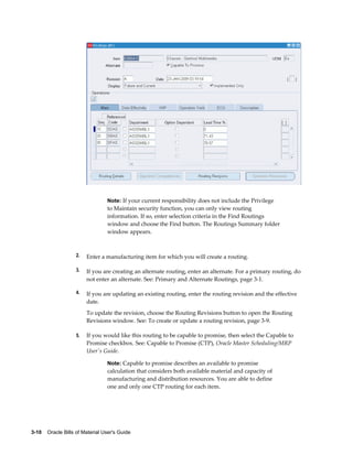 3-10    Oracle Bills of Material User's Guide
Note: If your current responsibility does not include the Privilege
to Maintain security function, you can only view routing
information. If so, enter selection criteria in the Find Routings
window and choose the Find button. The Routings Summary folder
window appears.
2. Enter a manufacturing item for which you will create a routing.
3. If you are creating an alternate routing, enter an alternate. For a primary routing, do
not enter an alternate. See: Primary and Alternate Routings, page 3-1.
4. If you are updating an existing routing, enter the routing revision and the effective
date.
To update the revision, choose the Routing Revisions button to open the Routing
Revisions window. See: To create or update a routing revision, page 3-9.
5. If you would like this routing to be capable to promise, then select the Capable to
Promise checkbox. See: Capable to Promise (CTP), Oracle Master Scheduling/MRP
User's Guide.
Note: Capable to promise describes an available to promise
calculation that considers both available material and capacity of
manufacturing and distribution resources. You are able to define
one and only one CTP routing for each item.
 