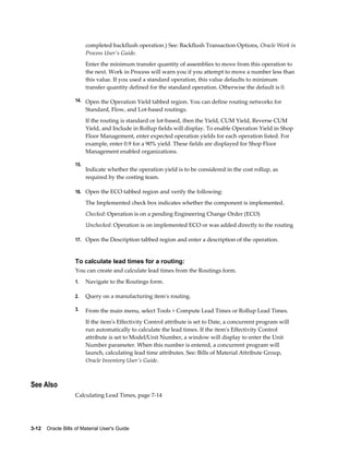 3-12    Oracle Bills of Material User's Guide
completed backflush operation.) See: Backflush Transaction Options, Oracle Work in
Process User's Guide.
Enter the minimum transfer quantity of assemblies to move from this operation to
the next. Work in Process will warn you if you attempt to move a number less than
this value. If you used a standard operation, this value defaults to minimum
transfer quantity defined for the standard operation. Otherwise the default is 0.
14. Open the Operation Yield tabbed region. You can define routing networks for
Standard, Flow, and Lot-based routings.
If the routing is standard or lot-based, then the Yield, CUM Yield, Reverse CUM
Yield, and Include in Rollup fields will display. To enable Operation Yield in Shop
Floor Management, enter expected operation yields for each operation listed. For
example, enter 0.9 for a 90% yield. These fields are displayed for Shop Floor
Management enabled organizations.
15.
Indicate whether the operation yield is to be considered in the cost rollup, as
required by the costing team.
16. Open the ECO tabbed region and verify the following:
The Implemented check box indicates whether the component is implemented.
Checked: Operation is on a pending Engineering Change Order (ECO)
Unchecked: Operation is on implemented ECO or was added directly to the routing
17. Open the Description tabbed region and enter a description of the operation.
To calculate lead times for a routing:
You can create and calculate lead times from the Routings form.
1. Navigate to the Routings form.
2. Query on a manufacturing item's routing.
3. From the main menu, select Tools > Compute Lead Times or Rollup Lead Times.
If the item's Effectivity Control attribute is set to Date, a concurrent program will
run automatically to calculate the lead times. If the item's Effectivity Control
attribute is set to Model/Unit Number, a window will display to enter the Unit
Number parameter. When this number is entered, a concurrent program will
launch, calculating lead time attributes. See: Bills of Material Attribute Group,
Oracle Inventory User's Guide.
See Also
Calculating Lead Times, page 7-14
 