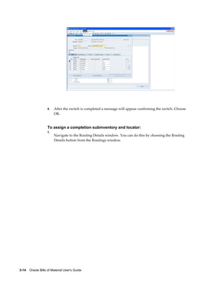 3-14    Oracle Bills of Material User's Guide
4. After the switch is completed a message will appear confirming the switch. Choose
OK.
To assign a completion subinventory and locator:
1.
Navigate to the Routing Details window. You can do this by choosing the Routing
Details button from the Routings window.
 