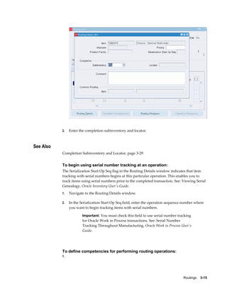 Routings    3-15
2. Enter the completion subinventory and locator.
See Also
Completion Subinventory and Locator, page 3-29
To begin using serial number tracking at an operation:
The Serialization Start Op Seq flag in the Routing Details window indicates that item
tracking with serial numbers begins at this particular operation. This enables you to
track items using serial numbers prior to the completed transaction. See: Viewing Serial
Genealogy, Oracle Inventory User's Guide.
1. Navigate to the Routing Details window.
2. In the Serialization Start Op Seq field, enter the operation sequence number where
you want to begin tracking items with serial numbers.
Important: You must check this field to use serial number tracking
for Oracle Work in Process transactions. See: Serial Number
Tracking Throughout Manufacturing, Oracle Work in Process User's
Guide.
To define competencies for performing routing operations:
1.
 