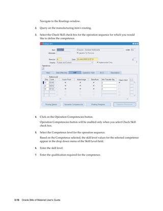 3-16    Oracle Bills of Material User's Guide
Navigate to the Routings window.
2. Query on the manufacturing item's routing.
3. Select the Check Skill check box for the operation sequence for which you would
like to define the competence.
4. Click on the Operation Competencies button.
Operation Competencies button will be enabled only when you select Check Skill
check box.
5. Select the Competence level for the operation sequence.
Based on the Competence selected, the skill level values for the selected competence
appear in the drop down menu of the Skill Level field.
6. Enter the skill level.
7. Enter the qualification required for the competence.
 