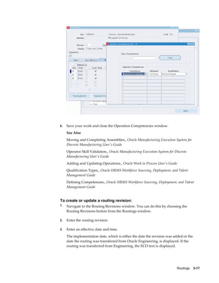 Routings    3-17
8. Save your work and close the Operation Competencies window.
See Also
Moving and Completing Assemblies., Oracle Manufacturing Execution System for
Discrete Manufacturing User's Guide
Operator Skill Validation., Oracle Manufacturing Execution System for Discrete
Manufacturing User's Guide
Adding and Updating Operations., Oracle Work in Process User's Guide
Qualification Types., Oracle HRMS Workforce Sourcing, Deployment, and Talent
Management Guide
Defining Competencies., Oracle HRMS Workforce Sourcing, Deployment, and Talent
Management Guide
To create or update a routing revision:
1. Navigate to the Routing Revisions window. You can do this by choosing the
Routing Revisions button from the Routings window.
2. Enter the routing revision.
3. Enter an effective date and time.
The implementation date, which is either the date the revision was added or the
date the routing was transferred from Oracle Engineering, is displayed. If the
routing was transferred from Engineering, the ECO text is displayed.
 