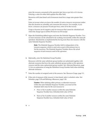 Routings    3-19
enter the resource consumed at the operation (per item or per lot) or it's inverse.
Entering a value for either field updates the other field.
Resources with time-based unit of measures must have usage rates greater than
zero.
Enter an inverse when you know the number of units a resource can process (rather
than the duration an assembly unit consumes the resource. For example, if you
know a resource can process 10 units per hour, enter 10 for the inverse.
Usage or Inverse can be negative only for resources that cannot be scheduled and
where the charge type is neither PO move nor PO receipt.
5. Open the Scheduling tabbed region and enter the Schedule Sequence Number. Two
or more resources can be scheduled to be working concurrently within the same job
operation. Simultaneity is implemented by having more than one resource with the
same Schedule Sequence Number.
Note: The Schedule Sequence Number field is independent of the
resource sequence, which is used only as part of the primary key to
list the resources. The Schedule Sequence Number shows the actual
sequence of each resource used in the operation.
6. Optionally, enter the Substitute Group Number.
Resources with the same substitute group number are substituted together with
alternate resources that have the same substitute group number as the operation
resource and the same replacement group number. See: Alternate Resources, page
3-1 for an explanation of using the Substitute Group Number field when defining
alternate resources.
7. Enter the number of assigned units to the resource. See: Resource Usage, page 3-1.
8. If the unit of measure of the resource is time-based, select a schedule value. See:
Schedule, page 3-29 and Defining a Resource, page 1-24.
Caution: When defining either primary or alternate resources
within the same Schedule Sequence Number, you must set the
Schedule field value for the next resource to:
• Prior or No if another resource within the same Schedule
Sequence Number has a Schedule field value of Prior
• Next or No if another resource within the same Schedule
Sequence Number has a Schedule field value of Next
9. o
 