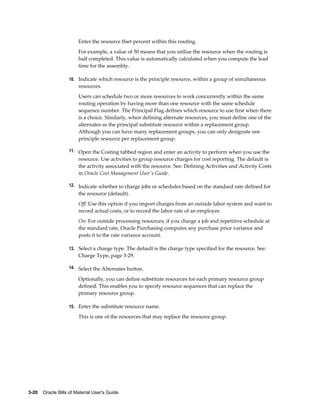 3-20    Oracle Bills of Material User's Guide
Enter the resource ffset percent within this routing.
For example, a value of 50 means that you utilize the resource when the routing is
half completed. This value is automatically calculated when you compute the lead
time for the assembly.
10. Indicate which resource is the principle resource, within a group of simultaneous
resources.
Users can schedule two or more resources to work concurrently within the same
routing operation by having more than one resource with the same schedule
sequence number. The Principal Flag defines which resource to use first when there
is a choice. Similarly, when defining alternate resources, you must define one of the
alternates as the principal substitute resource within a replacement group.
Although you can have many replacement groups, you can only designate one
principle resource per replacement group.
11. Open the Costing tabbed region and enter an activity to perform when you use the
resource. Use activities to group resource charges for cost reporting. The default is
the activity associated with the resource. See: Defining Activities and Activity Costs
in Oracle Cost Management User's Guide.
12. Indicate whether to charge jobs or schedules based on the standard rate defined for
the resource (default).
Off: Use this option if you import charges from an outside labor system and want to
record actual costs, or to record the labor rate of an employee.
On: For outside processing resources, if you charge a job and repetitive schedule at
the standard rate, Oracle Purchasing computes any purchase price variance and
posts it to the rate variance account.
13. Select a charge type. The default is the charge type specified for the resource. See:
Charge Type, page 3-29.
14. Select the Alternates button.
Optionally, you can define substitute resources for each primary resource group
defined. This enables you to specify resource sequences that can replace the
primary resource group.
15. Enter the substitute resource name.
This is one of the resources that may replace the resource group.
 