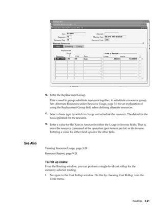 Routings    3-21
16. Enter the Replacement Group.
This is used to group substitute resources together, to substitute a resource group.
See: Alternate Resources under Resource Usage, page 3-1 for an explanation of
using the Replacement Group field when defining alternate resources.
17. Select a basis type by which to charge and schedule the resource. The default is the
basis specified for the resource.
18. Enter a value for the Rate or Amount in either the Usage or Inverse fields. That is,
enter the resource consumed at the operation (per item or per lot) or it's inverse.
Entering a value for either field updates the other field.
See Also
Viewing Resource Usage, page 3-28
Resource Report, page 9-21
To roll up costs:
From the Routing window, you can perform a single-level cost rollup for the
currently-selected routing.
1. Navigate to the Cost Rollup window. Do this by choosing Cost Rollup from the
Tools menu.
 