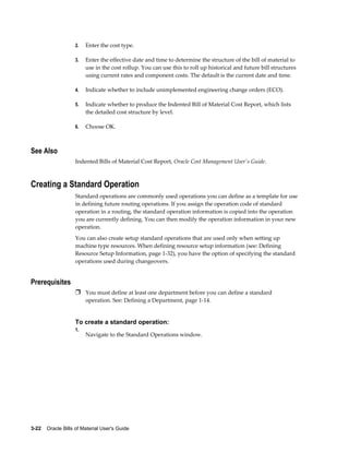 3-22    Oracle Bills of Material User's Guide
2. Enter the cost type.
3. Enter the effective date and time to determine the structure of the bill of material to
use in the cost rollup. You can use this to roll up historical and future bill structures
using current rates and component costs. The default is the current date and time.
4. Indicate whether to include unimplemented engineering change orders (ECO).
5. Indicate whether to produce the Indented Bill of Material Cost Report, which lists
the detailed cost structure by level.
6. Choose OK.
See Also
Indented Bills of Material Cost Report, Oracle Cost Management User's Guide.
Creating a Standard Operation
Standard operations are commonly used operations you can define as a template for use
in defining future routing operations. If you assign the operation code of standard
operation in a routing, the standard operation information is copied into the operation
you are currently defining. You can then modify the operation information in your new
operation.
You can also create setup standard operations that are used only when setting up
machine type resources. When defining resource setup information (see: Defining
Resource Setup Information, page 1-32), you have the option of specifying the standard
operations used during changeovers.
Prerequisites
Ì You must define at least one department before you can define a standard
operation. See: Defining a Department, page 1-14.
To create a standard operation:
1.
Navigate to the Standard Operations window.
 