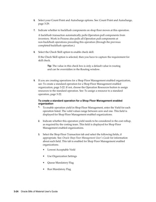 3-24    Oracle Bills of Material User's Guide
6. Select your Count Point and Autocharge options. See: Count Point and Autocharge,
page 3-29.
7. Indicate whether to backflush components on shop floor moves at this operation.
A backflush transaction automatically pulls Operation pull components from
inventory. Work in Process also pulls all Operation pull components at
non-backflush operations preceding this operation (through the previous
completed backflush operation.)
8. Select the Check Skill option to enable check skill.
If the Check Skill option is selected, then you have to capture the requirement for
skill check.
Tip: The value in this check box is only a default value in routing
and can be overridden in the Routing window.
9. If you are creating operations for a Shop Floor Management enabled organization,
see: To create a standard operation for a Shop Floor Management enabled
organization, page 3-22. If not, choose the Operation Resources button to assign
resources to the standard operation. See: To assign a resource to a standard
operation, page 3-22.
To create a standard operation for a Shop Floor Management enabled
organization
1. To enable operation yield in Shop Floor Management, enter the Yield for each
operation listed. The valid values range between zero and one. This field is
displayed for Shop Floor Management enabled organizations.
2. Indicate whether this operation yield needs to be considered in the cost rollup,
as required by the costing team. This field is displayed for Shop Floor
Management enabled organizations.
3. Select the Shop Floor Transaction tab and select the following fields, if
appropriate. See: Oracle Shop Floor Management User's Guide for information
about each field. This tab is enabled for Shop Floor Management enabled
organizations.
• Lowest Acceptable Yield
• Use Organization Settings
• Queue Mandatory Flag
• Run Mandatory Flag
 