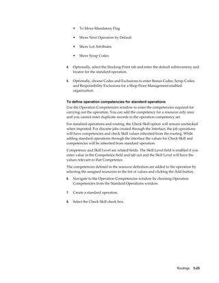 Routings    3-25
• To Move Mandatory Flag
• Show Next Operation by Default
• Show Lot Attributes
• Show Scrap Codes
4. Optionally, select the Stocking Point tab and enter the default subinventory and
locator for the standard operation.
5. Optionally, choose Codes and Exclusions to enter Bonus Codes, Scrap Codes,
and Responsibility Exclusions for a Shop Floor Management enabled
organization.
To define operation competencies for standard operations
Use the Operation Competencies window to enter the competencies required for
carrying out the operation. You can add the competency for a resource only once
and you cannot enter duplicate records in the operation competency set.
For standard operations and routing, the Check Skill option will remain unchecked
when imported. For discrete jobs created through the interface, the job operations
will have competencies and check Skill values inherited from the routing. While
adding standard operations through the interface the values for Check Skill and
competencies will be inherited from standard operation.
Competence and Skill Level are related fields. The Skill Level field is enabled if you
enter value in the Competence field and tab out and the Skill Level will have the
values relevant to that Competence.
The competencies defined in the resource definition are added to the operation by
selecting the assigned resources in the list of values and clicking the Add button.
6. Navigate to the Operation Competencies window by choosing Operation
Competencies from the Standard Operations window.
7. Create a standard operation.
8. Select the Check Skill check box.
 