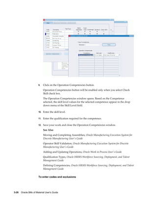3-26    Oracle Bills of Material User's Guide
9. Click on the Operation Competencies button.
Operation Competencies button will be enabled only when you select Check
Skill check box.
The Operation Competencies window opens. Based on the Competence
selected, the skill level values for the selected competence appear in the drop
down menu of the Skill Level field.
10. Enter the skill level.
11. Enter the qualification required for the competence.
12. Save your work and close the Operation Competencies window.
See Also
Moving and Completing Assemblies, Oracle Manufacturing Execution System for
Discrete Manufacturing User's Guide
Operator Skill Validation, Oracle Manufacturing Execution System for Discrete
Manufacturing User's Guide
Adding and Updating Operations, Oracle Work in Process User's Guide
Qualification Types, Oracle HRMS Workforce Sourcing, Deployment, and Talent
Management Guide
Defining Competencies, Oracle HRMS Workforce Sourcing, Deployment, and Talent
Management Guide
To enter codes and exclusions
 
