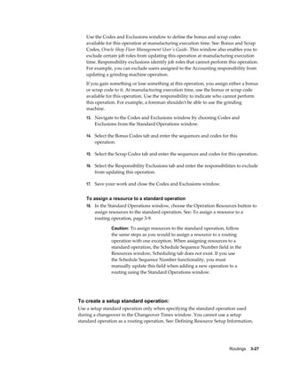 Routings    3-27
Use the Codes and Exclusions window to define the bonus and scrap codes
available for this operation at manufacturing execution time. See: Bonus and Scrap
Codes, Oracle Shop Floor Management User's Guide. This window also enables you to
exclude certain job roles from updating this operation at manufacturing execution
time. Responsibility exclusions identify job roles that cannot perform this operation.
For example, you can exclude users assigned to the Accounting responsibility from
updating a grinding machine operation.
If you gain something or lose something at this operation, you assign either a bonus
or scrap code to it. At manufacturing execution time, use the bonus or scrap code
available for this operation. Use the responsibility to indicate who cannot perform
this operation. For example, a foreman shouldn't be able to use the grinding
machine.
13. Navigate to the Codes and Exclusions window by choosing Codes and
Exclusions from the Standard Operations window.
14. Select the Bonus Codes tab and enter the sequences and codes for this
operation.
15. Select the Scrap Codes tab and enter the sequences and codes for this operation.
16. Select the Responsibility Exclusions tab and enter the responsibilities to exclude
from updating this operation.
17. Save your work and close the Codes and Exclusions window.
To assign a resource to a standard operation
18. In the Standard Operations window, choose the Operation Resources button to
assign resources to the standard operation. See: To assign a resource to a
routing operation, page 3-9.
Caution: To assign resources to the standard operation, follow
the same steps as you would to assign a resource to a routing
operation with one exception. When assigning resources to a
standard operation, the Schedule Sequence Number field in the
Resources window, Scheduling tab does not exist. If you use
the Schedule Sequence Number functionality, you must
manually update this field when adding a new operation to a
routing using the Standard Operations window.
To create a setup standard operation:
Use a setup standard operation only when specifying the standard operation used
during a changeover in the Changeover Times window. You cannot use a setup
standard operation as a routing operation. See: Defining Resource Setup Information,
 