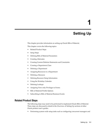 Setting Up    1-1
1
Setting Up
This chapter provides information on setting up Oracle Bills of Material.
This chapter covers the following topics:
• Related Product Steps
• Setup Steps
• Defining Bills of Material Parameters
• Creating Alternates
• Creating Custom Deletion Statements and Constraints
• Creating a Department Class
• Defining a Department
• Assigning Resources to a Department
• Defining a Resource
• Defining Resource Setup Information
• Using the Workday Calendar
• Defining Lookups
• Assigning View-only Privileges to Forms
• Bills of Material Profile Options
• Subscribing to Bills of Material Business Events
Related Product Steps
The following steps may need to be performed to implement Oracle Bills of Material.
These steps are discussed in detail in the Overview of Setting Up sections of other
Oracle product user's guides.
• Performing system-wide setup tasks such as configuring concurrent managers and
 