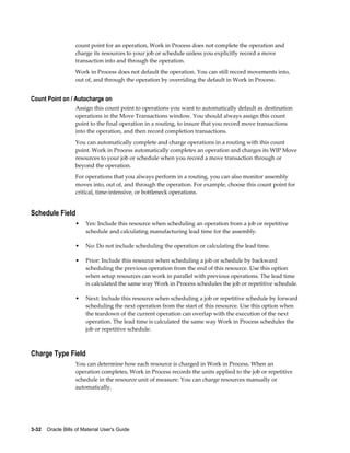 3-32    Oracle Bills of Material User's Guide
count point for an operation, Work in Process does not complete the operation and
charge its resources to your job or schedule unless you explicitly record a move
transaction into and through the operation.
Work in Process does not default the operation. You can still record movements into,
out of, and through the operation by overriding the default in Work in Process.
Count Point on / Autocharge on
Assign this count point to operations you want to automatically default as destination
operations in the Move Transactions window. You should always assign this count
point to the final operation in a routing, to insure that you record move transactions
into the operation, and then record completion transactions.
You can automatically complete and charge operations in a routing with this count
point. Work in Process automatically completes an operation and charges its WIP Move
resources to your job or schedule when you record a move transaction through or
beyond the operation.
For operations that you always perform in a routing, you can also monitor assembly
moves into, out of, and through the operation. For example, choose this count point for
critical, time-intensive, or bottleneck operations.
Schedule Field
• Yes: Include this resource when scheduling an operation from a job or repetitive
schedule and calculating manufacturing lead time for the assembly.
• No: Do not include scheduling the operation or calculating the lead time.
• Prior: Include this resource when scheduling a job or schedule by backward
scheduling the previous operation from the end of this resource. Use this option
when setup resources can work in parallel with previous operations. The lead time
is calculated the same way Work in Process schedules the job or repetitive schedule.
• Next: Include this resource when scheduling a job or repetitive schedule by forward
scheduling the next operation from the start of this resource. Use this option when
the teardown of the current operation can overlap with the execution of the next
operation. The lead time is calculated the same way Work in Process schedules the
job or repetitive schedule.
Charge Type Field
You can determine how each resource is charged in Work in Process. When an
operation completes, Work in Process records the units applied to the job or repetitive
schedule in the resource unit of measure. You can charge resources manually or
automatically.
 