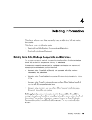 Deleting Information    4-1
4
Deleting Information
This chapter tells you everything you need to know to delete item, bill, and routing
information.
This chapter covers the following topics:
• Deleting Items, Bills, Routings, Components, and Operations
• Deletion Constraints and Statements
Deleting Items, Bills, Routings, Components, and Operations
Set up groups of entities to check, delete and optionally archive. Entities can include
items, bills of material, components, routings, or operations.
What entities you can delete depends on what Oracle application you are currently
using and what applications you have installed.
• if you are using Oracle Bills of Material, you can delete only bills, routings,
components, and operations
• if you are using Oracle Engineering, you can delete any engineering entity except
ECOs
• if you are using Oracle Inventory and you do not have Bills of Material installed,
you can only delete manufacturing items
• if you are using Inventory and you do have Bills of Material installed, you can
delete only items, bills, and routings
Deleting physically removes information from the database tables. Deleted bill or
routing information can be archived to database tables. (You cannot archive item-level
information.) You can then write custom programs to report on the archived data.
Summary information is saved for all deletion groups. You can report on deletion
groups.
 