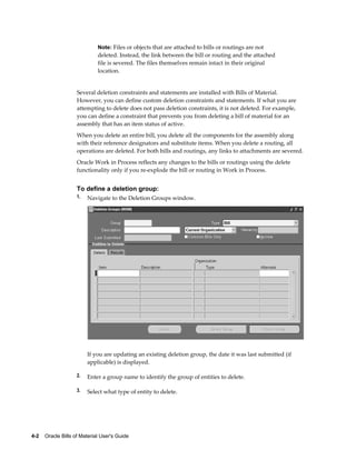 4-2    Oracle Bills of Material User's Guide
Note: Files or objects that are attached to bills or routings are not
deleted. Instead, the link between the bill or routing and the attached
file is severed. The files themselves remain intact in their original
location.
Several deletion constraints and statements are installed with Bills of Material.
However, you can define custom deletion constraints and statements. If what you are
attempting to delete does not pass deletion constraints, it is not deleted. For example,
you can define a constraint that prevents you from deleting a bill of material for an
assembly that has an item status of active.
When you delete an entire bill, you delete all the components for the assembly along
with their reference designators and substitute items. When you delete a routing, all
operations are deleted. For both bills and routings, any links to attachments are severed.
Oracle Work in Process reflects any changes to the bills or routings using the delete
functionality only if you re-explode the bill or routing in Work in Process.
To define a deletion group:
1. Navigate to the Deletion Groups window.
If you are updating an existing deletion group, the date it was last submitted (if
applicable) is displayed.
2. Enter a group name to identify the group of entities to delete.
3. Select what type of entity to delete.
 