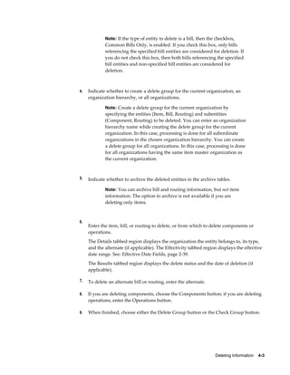 Deleting Information    4-3
Note: If the type of entity to delete is a bill, then the checkbox,
Common Bills Only, is enabled. If you check this box, only bills
referencing the specified bill entities are considered for deletion. If
you do not check this box, then both bills referencing the specified
bill entities and non-specified bill entities are considered for
deletion.
4. Indicate whether to create a delete group for the current organization, an
organization hierarchy, or all organizations.
Note: Create a delete group for the current organization by
specifying the entities (Item, Bill, Routing) and subentities
(Component, Routing) to be deleted. You can enter an organization
hierarchy name while creating the delete group for the current
organization. In this case, processing is done for all subordinate
organizations in the chosen organization hierarchy. You can create
a delete group for all organizations. In this case, processing is done
for all organizations having the same item master organization as
the current organization.
5. Indicate whether to archive the deleted entities in the archive tables.
Note: You can archive bill and routing information, but not item
information. The option to archive is not available if you are
deleting only items.
6.
Enter the item, bill, or routing to delete, or from which to delete components or
operations.
The Details tabbed region displays the organization the entity belongs to, its type,
and the alternate (if applicable). The Effectivity tabbed region displays the effective
date range. See: Effective Date Fields, page 2-39.
The Results tabbed region displays the delete status and the date of deletion (if
applicable).
7. To delete an alternate bill or routing, enter the alternate.
8. If you are deleting components, choose the Components button; if you are deleting
operations, enter the Operations button.
9. When finished, choose either the Delete Group button or the Check Group button.
 