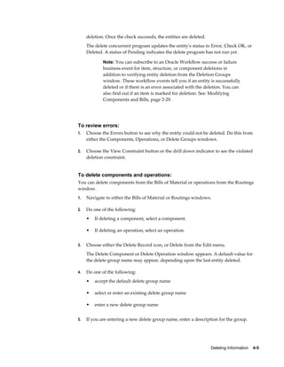 Deleting Information    4-5
deletion. Once the check succeeds, the entities are deleted.
The delete concurrent program updates the entity's status to Error, Check OK, or
Deleted. A status of Pending indicates the delete program has not run yet.
Note: You can subscribe to an Oracle Workflow success or failure
business event for item, structure, or component deletions in
addition to verifying entity deletion from the Deletion Groups
window. These workflow events tell you if an entity is successfully
deleted or if there is an error associated with the deletion. You can
also find out if an item is marked for deletion. See: Modifying
Components and Bills, page 2-29.
To review errors:
1. Choose the Errors button to see why the entity could not be deleted. Do this from
either the Components, Operations, or Delete Groups windows.
2. Choose the View Constraint button or the drill down indicator to see the violated
deletion constraint.
To delete components and operations:
You can delete components from the Bills of Material or operations from the Routings
window.
1. Navigate to either the Bills of Material or Routings windows.
2. Do one of the following:
• If deleting a component, select a component.
• If deleting an operation, select an operation.
3. Choose either the Delete Record icon, or Delete from the Edit menu.
The Delete Component or Delete Operation window appears. A default value for
the delete group name may appear, depending upon the last entity deleted.
4. Do one of the following:
• accept the default delete group name
• select or enter an existing delete group name
• enter a new delete group name
5. If you are entering a new delete group name, enter a description for the group.
 