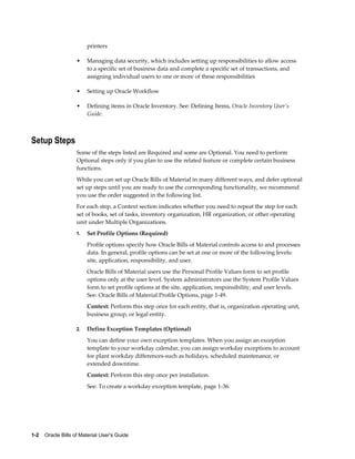 1-2    Oracle Bills of Material User's Guide
printers
• Managing data security, which includes setting up responsibilities to allow access
to a specific set of business data and complete a specific set of transactions, and
assigning individual users to one or more of these responsibilities
• Setting up Oracle Workflow
• Defining items in Oracle Inventory. See: Defining Items, Oracle Inventory User's
Guide.
Setup Steps
Some of the steps listed are Required and some are Optional. You need to perform
Optional steps only if you plan to use the related feature or complete certain business
functions.
While you can set up Oracle Bills of Material in many different ways, and defer optional
set up steps until you are ready to use the corresponding functionality, we recommend
you use the order suggested in the following list.
For each step, a Context section indicates whether you need to repeat the step for each
set of books, set of tasks, inventory organization, HR organization, or other operating
unit under Multiple Organizations.
1. Set Profile Options (Required)
Profile options specify how Oracle Bills of Material controls access to and processes
data. In general, profile options can be set at one or more of the following levels:
site, application, responsibility, and user.
Oracle Bills of Material users use the Personal Profile Values form to set profile
options only at the user level. System administrators use the System Profile Values
form to set profile options at the site, application, responsibility, and user levels.
See: Oracle Bills of Material Profile Options, page 1-49.
Context: Perform this step once for each entity, that is, organization operating unit,
business group, or legal entity.
2. Define Exception Templates (Optional)
You can define your own exception templates. When you assign an exception
template to your workday calendar, you can assign workday exceptions to account
for plant workday differences-such as holidays, scheduled maintenance, or
extended downtime.
Context: Perform this step once per installation.
See: To create a workday exception template, page 1-36.
 