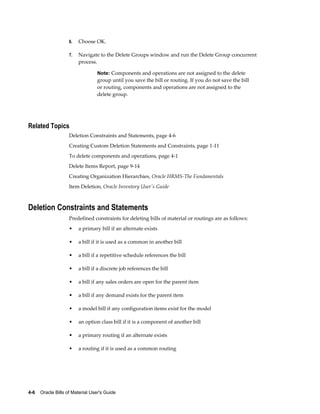 4-6    Oracle Bills of Material User's Guide
6. Choose OK.
7. Navigate to the Delete Groups window and run the Delete Group concurrent
process.
Note: Components and operations are not assigned to the delete
group until you save the bill or routing. If you do not save the bill
or routing, components and operations are not assigned to the
delete group.
Related Topics
Deletion Constraints and Statements, page 4-6
Creating Custom Deletion Statements and Constraints, page 1-11
To delete components and operations, page 4-1
Delete Items Report, page 9-14
Creating Organization Hierarchies, Oracle HRMS-The Fundamentals
Item Deletion, Oracle Inventory User's Guide
Deletion Constraints and Statements
Predefined constraints for deleting bills of material or routings are as follows:
• a primary bill if an alternate exists
• a bill if it is used as a common in another bill
• a bill if a repetitive schedule references the bill
• a bill if a discrete job references the bill
• a bill if any sales orders are open for the parent item
• a bill if any demand exists for the parent item
• a model bill if any configuration items exist for the model
• an option class bill if it is a component of another bill
• a primary routing if an alternate exists
• a routing if it is used as a common routing
 