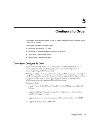 Configure to Order    5-1
5
Configure to Order
This chapter provides an overview of how to use the configure-to-order features within
Oracle Bills of Material.
This chapter covers the following topics:
• Overview of Configure To Order
• Overview of Model and Option Class Bills of Material
• AutoCreate Configuration Items
• Deactivating Configuration Items
Overview of Configure To Order
Oracle Manufacturing enables you to define options available for products and to
process orders for unique product configurations while maintaining control of
inventory, planning, and cost accounting.
A Configure to Order environment is one where the product or service is assembled or
kitted on receipt of the sales order. Oracle Applications supports the Configure to Order
environment with a range of features in order entry, demand forecasting, master
scheduling, production, shipping, and financial accounting.
Configure to Order:
• includes Pick-to-Order (PTO) and Assemble-to-Order (ATO) items, models, and
hybrids.
• supports building configurations using other configurations as sub-assemblies
(multi-level configure-to-order)
• supports internal and external sourcing of ATO models at any level in the BOM
• supports multi-level PTO/ATO hybrids
 