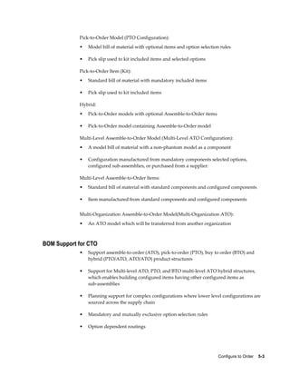 Configure to Order    5-3
Pick-to-Order Model (PTO Configuration):
• Model bill of material with optional items and option selection rules
• Pick slip used to kit included items and selected options
Pick-to-Order Item (Kit):
• Standard bill of material with mandatory included items
• Pick slip used to kit included items
Hybrid:
• Pick-to-Order models with optional Assemble-to-Order items
• Pick-to-Order model containing Assemble-to-Order model
Multi-Level Assemble-to-Order Model (Multi-Level ATO Configuration):
• A model bill of material with a non-phantom model as a component
• Configuration manufactured from mandatory components selected options,
configured sub-assemblies, or purchased from a supplier.
Multi-Level Assemble-to-Order Items:
• Standard bill of material with standard components and configured components
• Item manufactured from standard components and configured components
Multi-Organization Assemble-to-Order Model(Multi-Organization ATO):
• An ATO model which will be transferred from another organization
BOM Support for CTO
• Support assemble-to-order (ATO), pick-to-order (PTO), buy to order (BTO) and
hybrid (PTO/ATO, ATO/ATO) product structures
• Support for Multi-level ATO, PTO, and BTO multi-level ATO hybrid structures,
which enables building configured items having other configured items as
sub-assemblies
• Planning support for complex configurations where lower level configurations are
sourced across the supply chain
• Mandatory and mutually exclusive option selection rules
• Option dependent routings
 