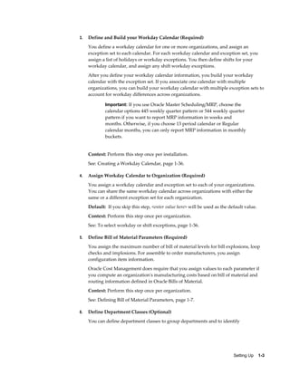 Setting Up    1-3
3. Define and Build your Workday Calendar (Required)
You define a workday calendar for one or more organizations, and assign an
exception set to each calendar. For each workday calendar and exception set, you
assign a list of holidays or workday exceptions. You then define shifts for your
workday calendar, and assign any shift workday exceptions.
After you define your workday calendar information, you build your workday
calendar with the exception set. If you associate one calendar with multiple
organizations, you can build your workday calendar with multiple exception sets to
account for workday differences across organizations.
Important: If you use Oracle Master Scheduling/MRP, choose the
calendar options 445 weekly quarter pattern or 544 weekly quarter
pattern if you want to report MRP information in weeks and
months. Otherwise, if you choose 13 period calendar or Regular
calendar months, you can only report MRP information in monthly
buckets.
Context: Perform this step once per installation.
See: Creating a Workday Calendar, page 1-36.
4. Assign Workday Calendar to Organization (Required)
You assign a workday calendar and exception set to each of your organizations.
You can share the same workday calendar across organizations with either the
same or a different exception set for each organization.
Default: If you skip this step, <enter value here> will be used as the default value.
Context: Perform this step once per organization.
See: To select workday or shift exceptions, page 1-36.
5. Define Bill of Material Parameters (Required)
You assign the maximum number of bill of material levels for bill explosions, loop
checks and implosions. For assemble to order manufacturers, you assign
configuration item information.
Oracle Cost Management does require that you assign values to each parameter if
you compute an organization's manufacturing costs based on bill of material and
routing information defined in Oracle Bills of Material.
Context: Perform this step once per organization.
See: Defining Bill of Material Parameters, page 1-7.
6. Define Department Classes (Optional)
You can define department classes to group departments and to identify
 