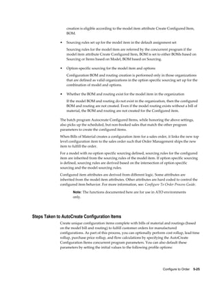 Configure to Order    5-25
creation is eligible according to the model item attribute Create Configured Item,
BOM.
• Sourcing rules set up for the model item in the default assignment set
Sourcing rules for the model item are referred by the concurrent program if the
model item attribute Create Configured Item, BOM is set to either BOMs based on
Sourcing or Items based on Model, BOM based on Sourcing.
• Option-specific sourcing for the model item and options
Configuration BOM and routing creation is performed only in those organizations
that are defined as valid organizations in the option specific sourcing set up for the
combination of model and options.
• Whether the BOM and routing exist for the model item in the organization
If the model BOM and routing do not exist in the organization, then the configured
BOM and routing are not created. Even if the model routing exists without a bill of
material, the BOM and routing are not created for the Configured item.
The batch program Autocreate Configured Items, while honoring the above settings,
also picks up the scheduled, but non-booked sales that match the other program
parameters to create the configured items.
When Bills of Material creates a configuration item for a sales order, it links the new top
level configuration item to the sales order such that Order Management ships the new
item to fulfill the order.
For a model with no option specific sourcing defined, sourcing rules for the configured
item are inherited from the sourcing rules of the model item. If option specific sourcing
is defined, sourcing rules are derived based on the intersection of option specific
sourcing and the model sourcing rules.
Configured item attributes are derived from different logic. Some attributes are
inherited from the model item attributes. Other attributes are hard coded to control the
configured item behavior. For more information, see: Configure To Order Process Guide.
Note: The functions documented here are for use in ATO environments
only.
Steps Taken to AutoCreate Configuration Items
Create unique configuration items complete with bills of material and routings (based
on the model bill and routing) to fulfill customer orders for manufactured
configurations. As part of this process, you can optionally perform cost rollup, lead time
rollup, purchase price rollup, and flow calculations by specifying the AutoCreate
Configuration Items concurrent program parameters. You can also default these
parameters by setting the initial values to the following profile options:
 