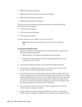 5-26    Oracle Bills of Material User's Guide
• BOM: CTO Perform Cost Rollup
• BOM: CTO Perform List Price and Purchase Price Rollup
• BOM: CTO Perform Flow Calculations
• BOM: Perform Lead Time Calculations
You can execute the individual calculations separately by running the following
individual concurrent programs:
• CTO Calculate Cost Rollup
• CTO Purchase Price Calculation
• CTO Calculate Lead Time
For more information, see: Configure To Order Process Guide.
Note: The function documented here is for use in ATO environments
only.
To autocreate configuration items:
1. Submit the AutoCreate Configuration Items concurrent program using one of the
following navigation path options:
• Bills of Materials > ATO. Select Single Request, then choose OK.
• Navigate to the Submit Request window. See: Submitting Requests, Oracle
E-Business Suite User's Guide.
2. From the Name field list of values, select AutoCreate Configuration Items.
3. To autocreate a configuration item based on an order number, enter the order
number. Otherwise skip the Sales Order Number field.
4. If you chose not to enter an order number, enter the number of release offset days
for the configuration items. To minimize the impact of order changes, you can delay
creating configuration items. You can create configuration items for only those sales
orders where the estimated discrete job release date is within the number of days
you specify. See: Program Parameters Definition, page 5-24 for information on how
the system calculates an expected work order release date.
5. If you chose not to enter an order number, enter the organization in which you
want to autocreate configuration items.
6. Indicate whether to compute the standard lead time for each new configuration
item by actually scheduling a test WIP job to be completed on the requirement date.
 