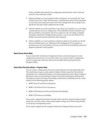Configure to Order    5-27
If this is disabled, (the default), the configuration item lead time value is derived
from the value of the base model.
7. Indicate whether you want to perform flow calculations. If you specify Yes, Total
Product Cycle Time, Yield, Net Planning %, and Operation times will be calculated
for your processes, operations and events in the configuration flow routing. If you
specify No, the data will be copied from the model.
8. Indicate whether you want to perform a cost rollup. If you specify yes, a cost rollup
is performed for each new configuration. This establishes accurate standard costs
that are posted to cost of goods sold. If you specify no, the cost rollup is skipped
during the AutoCreate Configured Items process. You can run the Perform Cost
Rollup concurrent program separately when required.
9. Indicate whether you want to perform a list price rollup. If you specify yes, the list
prices and blanket prices are rolled up for the configuration. If you specify no,
purchase prices are not calculated. You can run the Perform Cost Rollup concurrent
program separately when required.
Batch Versus Online Mode
You can launch the AutoCreate Configuration Items concurrent program to create
configuration items for one or more sales orders. You can also create a configuration
item for a single sales order line online, from the Sales Order pad Action button
(Progress Order).
Sales Order Pad Action Button - Progress Order
You can create a configuration item for one sales order line from the Sales Order Pad.
This mode does not give you the option to decide whether to perform the lead time
calculations, flow routing calculations, cost rollup and purchase price rollup. It inherits
the default values for the parameters Perform Lead Time Calculations, Perform Flow
Calculations, Perform Purchase Price Rollup, and Perform Cost Rollup from the values
entered for the following profile options:
• BOM: Perform Lead Time Calculations
• BOM: CTO Perform Flow Calculations
• BOM: CTO Perform List Price and Purchase Price Rollup
• BOM: CTO Perform Cost Rollup
If you create configured items from the sales order work flow using the Progress Order
action, the work flow refers to these profile option settings when determining whether
to execute the corresponding action.
If you create configured items using the Autocreate Configured Items concurrent
 