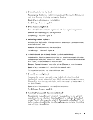 Setting Up    1-5
13. Define Simulation Sets (Optional)
You can group deviations to available resource capacity for resource shifts and use
each set in shop floor scheduling and capacity planning.
Context: Perform this step once per installation.
See: Defining a Resource, page 1-24.
14. Define Locations (Optional)
You define delivery locations for departments with outside processing resources.
Context: Perform this step once per organization.
See: Defining a Resource, page 1-24.
15. Define Departments (Optional)
You can define departments as areas within your organization where you perform
work and/or collect costs.
Context: Perform this step once per organization.
See: Defining a Department, page 1-14.
16. Assign Resources and Resource Shifts to Departments (Optional)
You can assign resources to a department and then assign shifts to those resources.
You can group department resources by resource group, and assign a simulation set
with capacity modifications for each resource shift.
Default: If you skip this step, <enter value here> will be used as the default value.
Context: Perform this step once per organizational department.
See: Assigning Resources to a Department, page 1-16.
17. Define Overheads (Optional)
You can define resource overhead by using the Define Overhead form. Each
overhead sub-element has a default basis, default activity, and absorption account.
The overhead absorption account offsets your corresponding overhead cost pool in
the general ledger.
Context: Perform this step once per organizational resource.
See: Defining a Resource, page 1-24.
18. Associate Overheads with Departments (Optional)
You can assign overhead rates or amounts to your department by cost type and
department. The cost rollup uses the assigned basis type to allocate the overhead
charge. The cost rollup assigns the activity to the calculated overhead cost. You can
define pending rates and use the cost rollup/update process to change the pending
rates to Frozen overhead rates.
 