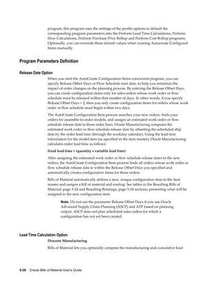 5-28    Oracle Bills of Material User's Guide
program, this program uses the settings of the profile options to default the
corresponding program parameters into the Perform Lead Time Calculations, Perform
Flow Calculations, Perform Purchase Price Rollup and Perform Cost Rollup programs.
Optionally, you can override these default values when running Autocreate Configured
Items manually.
Program Parameters Definition
Release Date Option
When you start the AutoCreate Configuration Items concurrent program, you can
specify Release Offset Days or Flow Schedule start date, to help you minimize the
impact of order changes on the planning process. By entering the Release Offset Days,
you can create configuration items only for sales orders whose work order or flow
schedule must be released within that number of days. In other words, if you specify
Release Offset Days = 2, then you only create configuration items for orders whose work
order or flow schedule must begin within two days.
The AutoCreate Configuration Item process searches your new orders, finds your
orders for assemble-to-order models, and assigns an estimated work order or flow
schedule release date to these order lines. Oracle Manufacturing computes the
estimated work order or flow schedule release date by offsetting the scheduled ship
date by the order lead time (through the workday calendar). Using the lead time
information for the model item (as specified in the item master), Oracle Manufacturing
calculates order lead time as follows:
fixed lead time + (quantity x variable lead time)
After assigning the estimated work order or flow schedule release dates to the new
orders, the AutoCreate Configuration Item process finds all orders whose work order or
flow schedule release date is within the Release Offset Days you specified and
automatically creates configuration items for those orders.
Bills of Material automatically defines a new, unique configuration item in the item
master and assigns a bill of material and routing. See tables in the Resulting Bills of
Material, page 5-24 and Resulting Routings, page 5-24 sections, presenting what will be
assigned to the new configuration item.
Note: Do not use the parameter Release Offset Days if you use Oracle
Advanced Supply Chain Planning (ASCP) and ATP based on planning
output. ASCP does not plan scheduled sales orders for which a
configuration has not yet been created.
Lead Time Calculation Option
Discrete Manufacturing
Bills of Material lets you optionally compute the manufacturing and cumulative lead
 