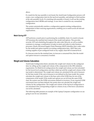 Configure to Order    5-33
above.
If a match for the top assembly is not found, the AutoCreate Configuration process will
create a new configuration item for the top level assembly, and attempt to find matches
at the sub-assembly levels. If a matching sub-assembly is found, it will use the existing
configuration item's BOMs and routings. A new item is created for any unmatched
configuration.
The system automatically matches a configuration against existing configurations,
independent of their sourcing organizations, enabling you to match across all relevant
organizations.
Match During ATP
ATP performs a match prior to performing the availability check. If a match is found,
ATP promises the matched item instead of the model and options. This provides
accurate ATP and scheduling throughout the sales order lifecycle, as well as enables
customers to manage a combination of make-to-stock and make-to-order business
processes. Oracle Advanced Supply Chain Planning (ASCP) identifies that a sales order
for the model and option matches an existing configuration item. ASCP then nets
existing supplies of pre-configured stock at any supply chain bill of material level.
If a forecast exists for the matched item, its forecast is consumed first, then the model
and option forecast is consumed, if needed.
Weight and Volume Calculation
AutoCreate Configuration Items calculates the weight and volume for the configured
item, by rolling up the weight and volume of the components in the OM validation
organization. For Multi level configurations the weight and volume are first calculated
for the lowest level configuration and then rolled up until the weight and volume of the
top model is determined. The weight and volume are calculated in the unit of measure
for the base model. If the unit of measure is not defined on the base model, the system
calculates the weight and volume in the base units of the UOM class for one of the
components of the model. If the model and options are not all from the same UOM
class, the system uses the UOM conversions defined in inventory. If any required UOM
conversions have not been defined, the system does not calculate the weight and
volume for the configuration. The weight and volume of the top level configuration is
not calculated if the corresponding weight on volume of any of the lower calculations
can not be calculated.
The following table presents an example of the Laptop Computer configuration we are
going to use for our calculation:
 