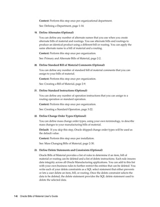 1-6    Oracle Bills of Material User's Guide
Context: Perform this step once per organizational department.
See: Defining a Department, page 1-14.
19. Define Alternates (Optional)
You can define any number of alternate names that you use when you create
alternate bills of material and routings. You use alternate bills and routings to
produce an identical product using a different bill or routing. You can apply the
same alternate name to a bill of material and a routing.
Context: Perform this step once per organization.
See: Primary and Alternate Bills of Material, page 2-2.
20. Define Standard Bill of Material Comments (Optional)
You can define any number of standard bill of material comments that you can
assign to your bills of material.
Context: Perform this step once per organization.
See: Creating a Bill of Material, page 2-9.
21. Define Standard Instructions (Optional)
You can define any number of operation instructions that you can assign to a
routing operation or standard operation.
Context: Perform this step once per organization.
See: Creating a Standard Operation, page 3-22.
22. Define Change Order Types (Optional)
You can define mass change order types, using your own terminology, to describe
mass changes to your manufacturing bills of material.
Default: If you skip this step, Oracle shipped change order types will be used as
the default value.
Context: Perform this step once per installation.
See: Mass Changing Bills of Material, page 2-30.
23. Define Delete Statements and Constraints (Optional)
Oracle Bills of Material provides a list of rules to determine if an item, bill of
material or routing can be deleted and a list of delete instructions. Each rule insures
data integrity across all Oracle Manufacturing applications. You can add to this list
with your own business rules to further restrict the entities that can be deleted. You
write each of your delete constraints as a SQL select statement that either prevents
or lets a user delete an item, bill, or routing. Once the delete constraint selects the
data to be deleted, the delete statement provides the SQL delete statement used to
delete the selected data.
 