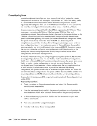 5-40    Oracle Bills of Material User's Guide
Preconfiguring Items
You can invoke Oracle Configurator from within Oracle Bills of Material to create a
configured bill of material and routing for a pre-defined ATO item. This is very useful
in a business to business environment where the same configuration is ordered
repeatedly. Preconfigured items can be built to forecast and kept on hand. Customers
can order the preconfigured items directly, as they would a standard ATO item.
You can create pre-configured Multilevel and Multi-organizational ATO items. When
you create a preconfigured ATO item if the base model BOM has child level
non-phantom models, the configurator displays the multi level structure defined in the
OM item validation organization associated with the operation unit defined in the
profile option MO: operating unit. When you select done from the configurator screen,
the system automatically creates the item, the BOM, and the routing for all
non-phantom models in the structure. The system generates unique names for lower
level configuration items by appending a sequence to the model name. If you define
sourcing rules for any of the child models in the base model BOM, the system assigns
the sourcing rule to the configured items, and creates the BOM and routing in the
appropriate manufacturing organization. In this case you cannot see the entire
configured bill structure for the organization.
A match is attempted during pre-configuring processing if the profile BOM: Match to
Existing Configurations is set to Yes and the base model item attribute Configuration
Match is set to Standard Match. If a similar configuration exists, the system gives you a
choice to use the existing configuration or to create a new configuration for the
pre-defined item. If you choose the existing configuration, the process aborts, and no
BOM or Routing is created for the item. If you choose not to use the existing
configuration, the system creates a new BOM and Routing for the item, but reuses the
lower level matched configurations. The system updates the match tables with the new
preconfigured item and BOM, so future matches reflect the new preconfigured item.
You must set the configurator URL properly to enable you to call the configurator from
within BOM.
To preconfigure an item:
1. Create a new item in the master organization and assign it to the appropriate
manufacturing organization.
2. Enter the base model item (on which the pre-configured item is configured) in the
Base Model field on the BOM tab of the item master for the pre-configured item.
3. In the manufacturing organization, create a new bill of material for your item,
without components.
4. Place your cursor in the Components region.
5. From the Tools menu, choose Configure Bill.
 