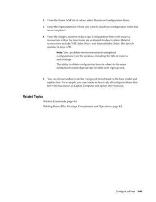 Configure to Order    5-45
2. From the Name field list of values, select Deactivate Configuration Items.
3. Enter the organization for which you want to deactivate configuration items that
were completed.
4. Enter the shipped number of days ago. Configuration items with material
transaction within the time frame are evaluated for deactivation. Material
transactions include: WIP, Sales Order, and Internal Sales Order. The default
number of days is 90.
Note: You can delete item information for completed
configurations from the database, including the bills of material
and routings.
The ability to delete configuration items is subject to the same
deletion constraints that operate for other item types as well.
5. You can choose to deactivate the configured items based on the base model and
option item. For example, you can choose to deactivate all configured items that
have the base model as Laptop Computer and option 386 Processor.
Related Topics
Deletion Constraints, page 4-6
Deleting Items, Bills, Routings, Components, and Operations, page 4-1
 